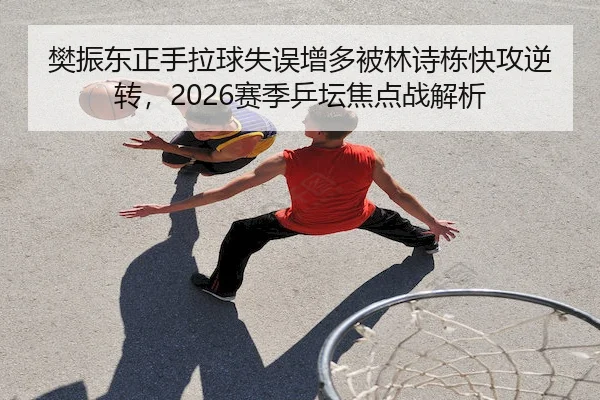 樊振东正手拉球失误增多被林诗栋快攻逆转,2026赛季乒坛焦点战解析